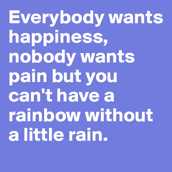 Everybody wants happiness, nobody wants pain but you can't have a rainbow without a little rain.
