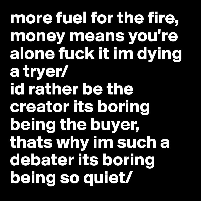 more fuel for the fire,
money means you're alone fuck it im dying a tryer/
id rather be the creator its boring being the buyer,
thats why im such a debater its boring being so quiet/