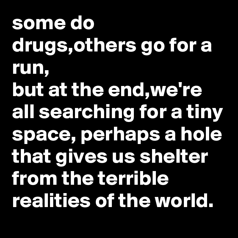 some do drugs,others go for a run,
but at the end,we're all searching for a tiny space, perhaps a hole that gives us shelter from the terrible realities of the world.
