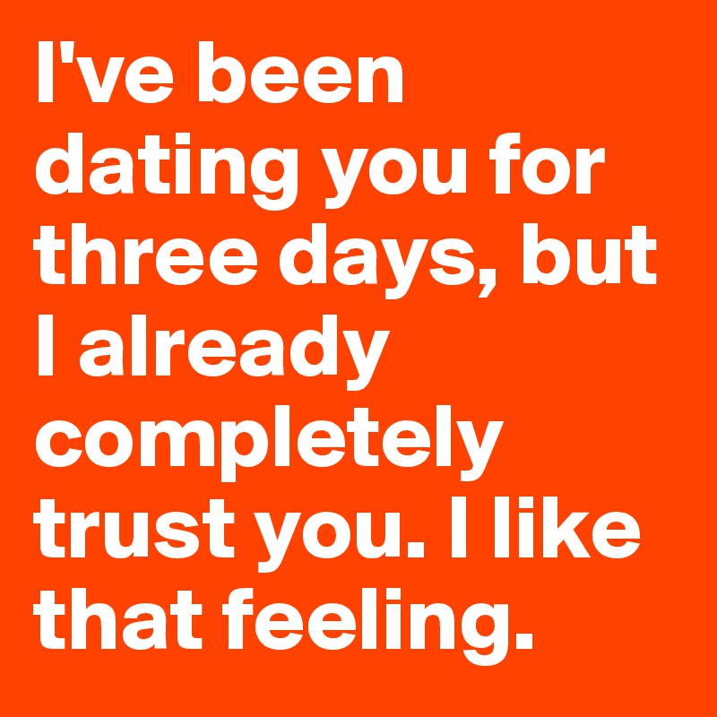 I've been dating you for three days, but I already completely trust you. I like that feeling. 