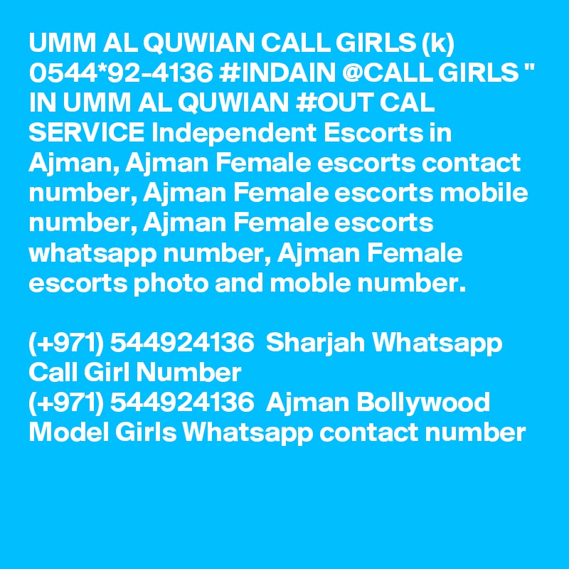 UMM AL QUWIAN CALL GIRLS (k) 0544*92-4136 #INDAIN @CALL GIRLS " IN UMM AL QUWIAN #OUT CAL SERVICE Independent Escorts in Ajman, Ajman Female escorts contact number, Ajman Female escorts mobile number, Ajman Female escorts whatsapp number, Ajman Female escorts photo and moble number.

(+971) 544924136  Sharjah Whatsapp Call Girl Number
(+971) 544924136  Ajman Bollywood Model Girls Whatsapp contact number
