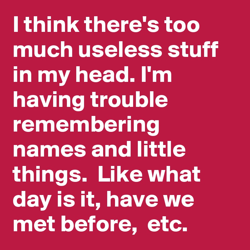I think there's too much useless stuff in my head. I'm having trouble remembering names and little things.  Like what day is it, have we met before,  etc.
