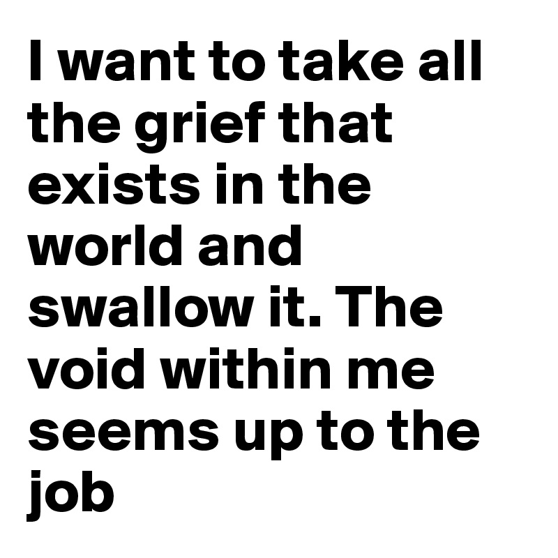 I want to take all the grief that exists in the world and swallow it. The void within me seems up to the job