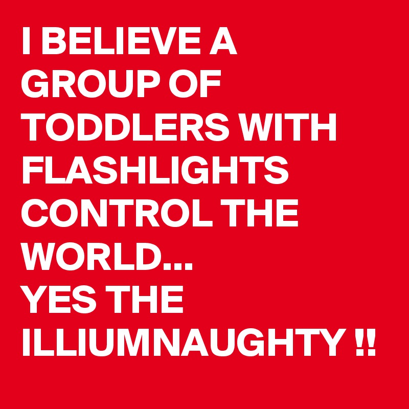I BELIEVE A GROUP OF TODDLERS WITH FLASHLIGHTS CONTROL THE WORLD...
YES THE ILLIUMNAUGHTY !! 