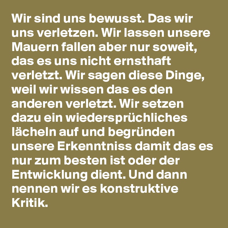 Wir sind uns bewusst. Das wir uns verletzen. Wir lassen unsere Mauern fallen aber nur soweit, das es uns nicht ernsthaft verletzt. Wir sagen diese Dinge, weil wir wissen das es den anderen verletzt. Wir setzen dazu ein wiedersprüchliches lächeln auf und begründen unsere Erkenntniss damit das es nur zum besten ist oder der Entwicklung dient. Und dann  nennen wir es konstruktive Kritik.