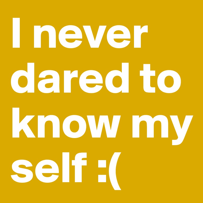 I never dared to know my self :(