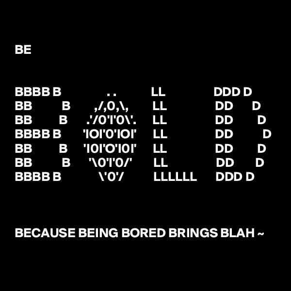 

BE


BBBB B                 . .             LL                  DDD D
BB           B         ,/,0,\,         LL                  DD       D    
BB          B       .'/0'I'0\'.      LL                  DD         D
BBBB B        'IOI'0'IOI'      LL                  DD           D
BB          B      'I0I'O'I0I'      LL                  DD         D
BB           B       '\0'I'0/'        LL                  DD        D
BBBB B              \'0'/           LLLLLL       DDD D



BECAUSE BEING BORED BRINGS BLAH ~ 
