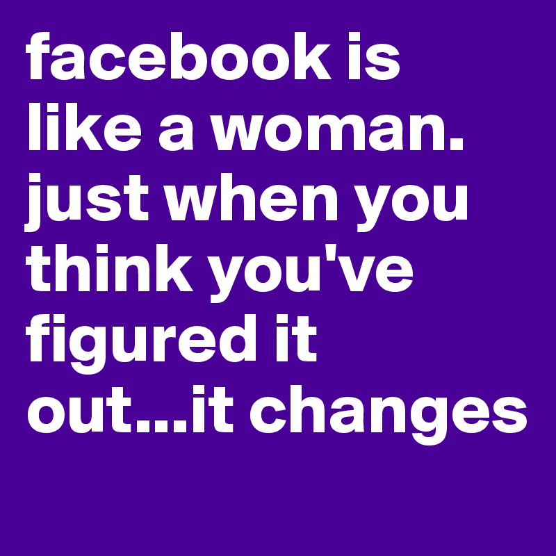 facebook is like a woman. just when you think you've figured it out...it changes