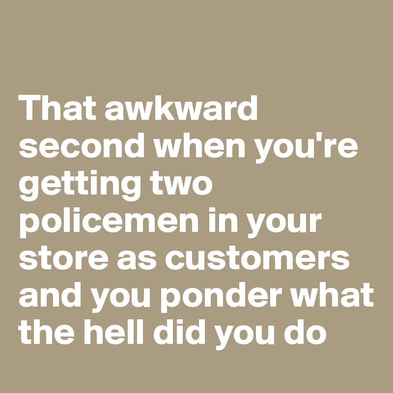 

That awkward second when you're getting two policemen in your store as customers and you ponder what the hell did you do