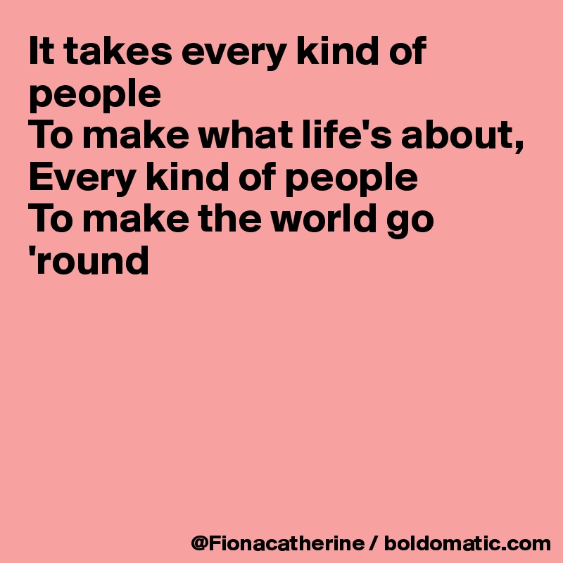 It takes every kind of people
To make what life's about,
Every kind of people
To make the world go 'round





