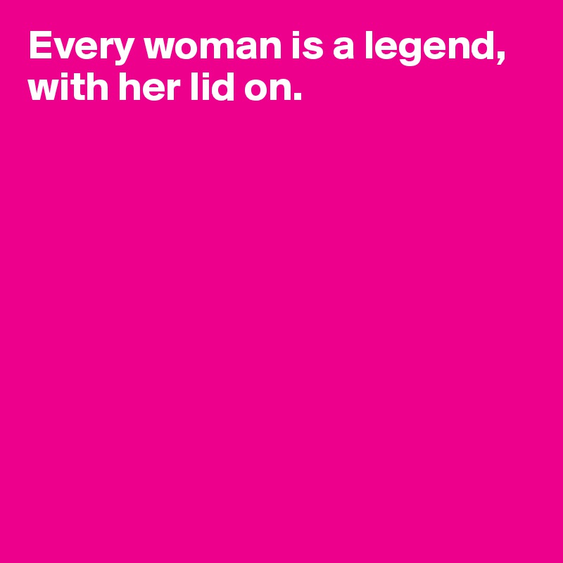 Every woman is a legend, with her lid on.









