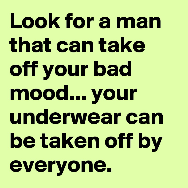 Look for a man that can take off your bad mood... your underwear can be taken off by everyone. 