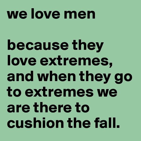 we love men

because they love extremes, and when they go to extremes we are there to cushion the fall. 