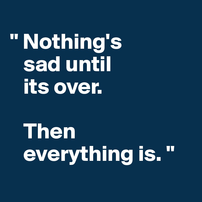 
" Nothing's
   sad until 
   its over. 

   Then 
   everything is. "
