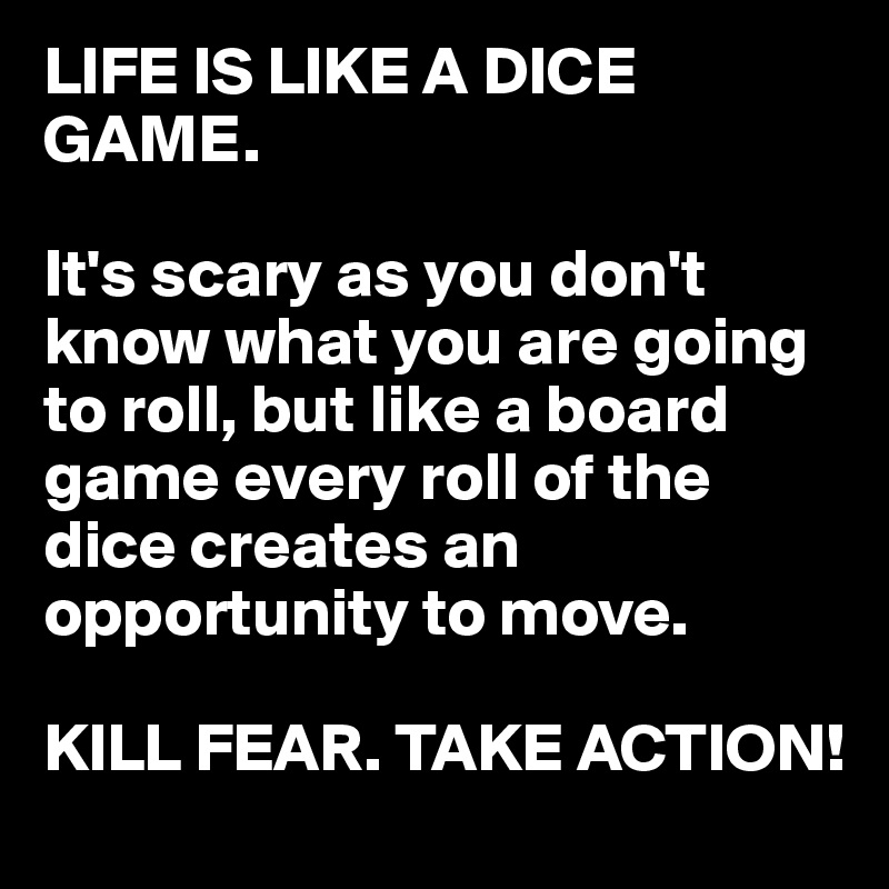 LIFE IS LIKE A DICE GAME. 

It's scary as you don't know what you are going to roll, but like a board game every roll of the dice creates an opportunity to move.

KILL FEAR. TAKE ACTION!