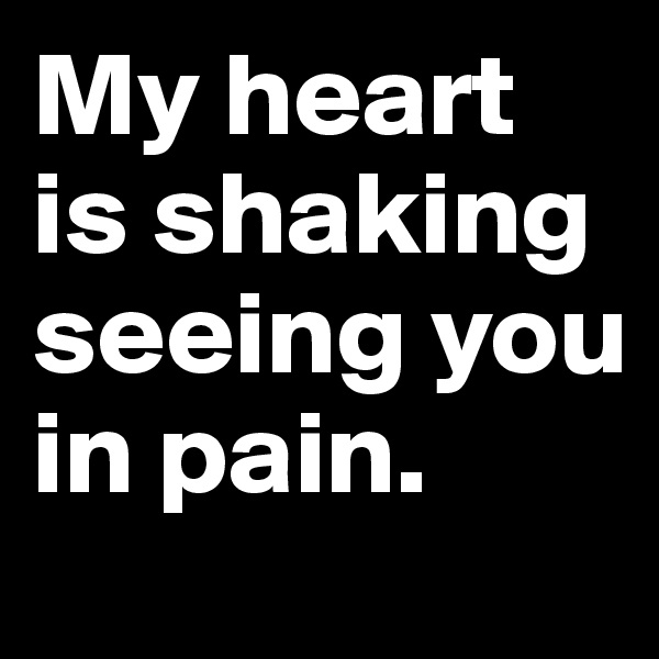My heart is shaking seeing you in pain.