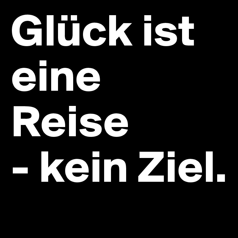 Glück ist eine Reise
- kein Ziel. 