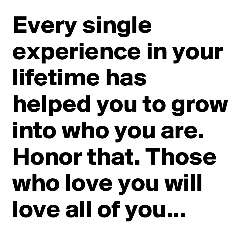 Every single experience in your lifetime has helped you to grow into who you are. Honor that. Those who love you will love all of you...
