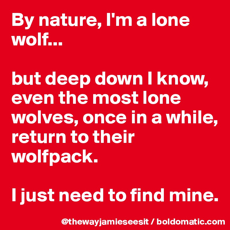 By nature, I'm a lone wolf...

but deep down I know, even the most lone wolves, once in a while, return to their wolfpack. 

I just need to find mine. 