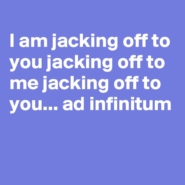 
I am jacking off to you jacking off to me jacking off to you... ad infinitum

