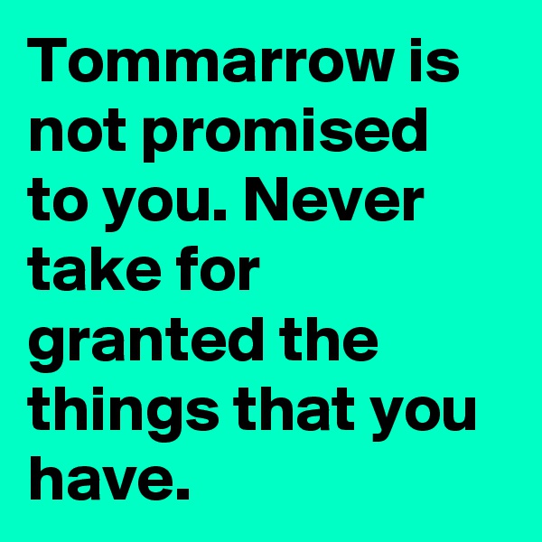 Tommarrow is not promised to you. Never take for granted the things that you have.
