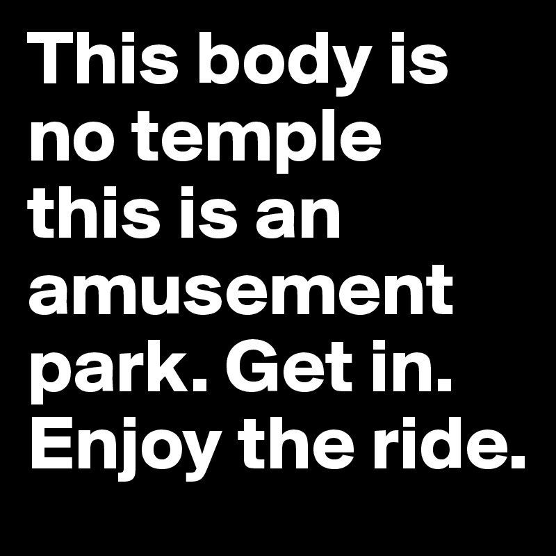 This body is no temple this is an amusement park. Get in. Enjoy the ride. 