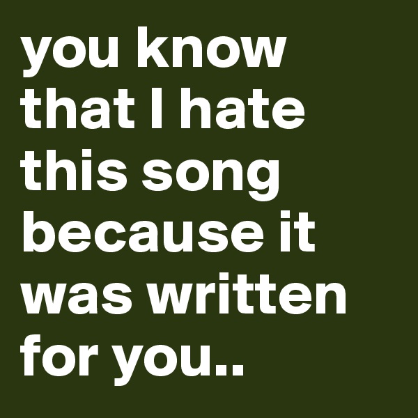 you know that I hate this song because it was written for you..
