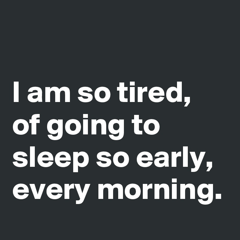 

I am so tired, of going to sleep so early, every morning. 