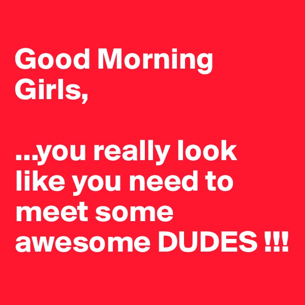 
Good Morning Girls,

...you really look like you need to meet some awesome DUDES !!!