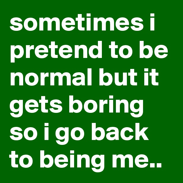 sometimes i pretend to be normal but it gets boring so i go back to being me..