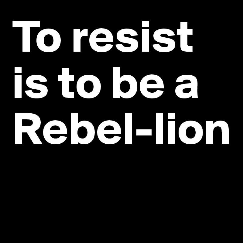 To resist is to be a 
Rebel-lion

