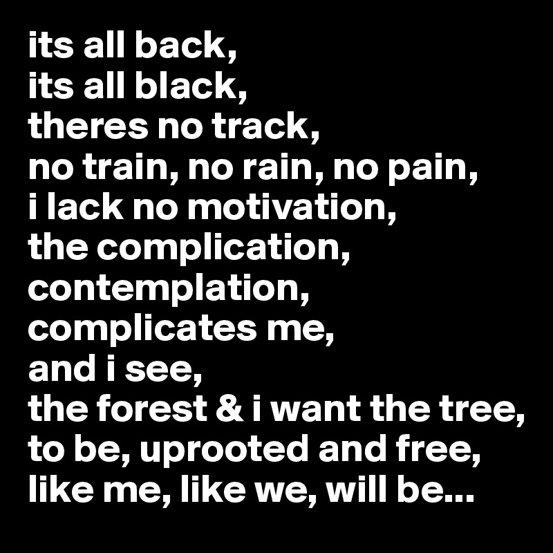 its all back,
its all black,
theres no track,
no train, no rain, no pain,
i lack no motivation,
the complication,
contemplation,
complicates me,
and i see, 
the forest & i want the tree,
to be, uprooted and free,
like me, like we, will be...