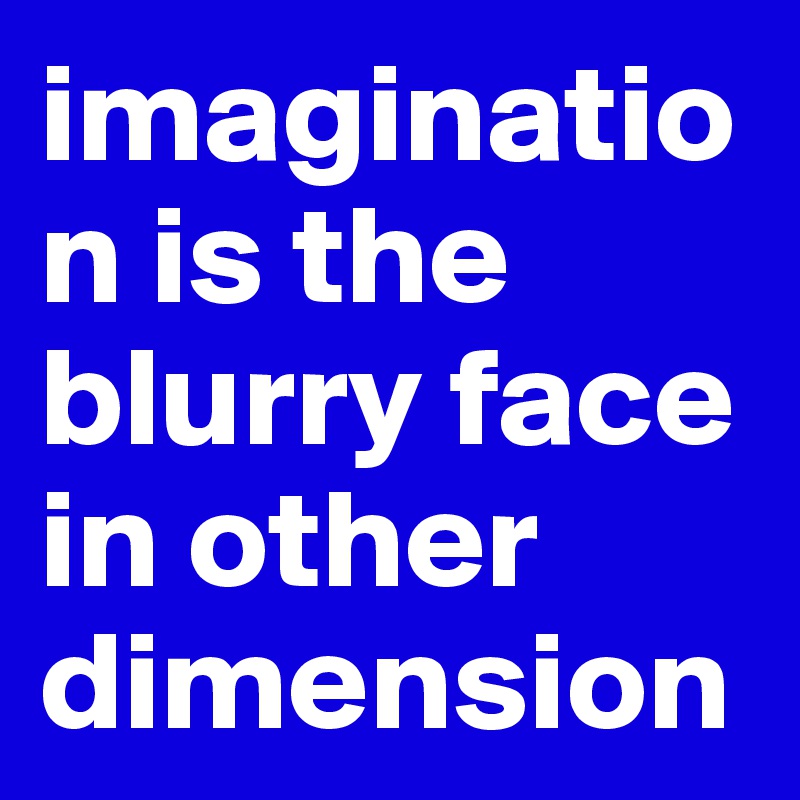 imagination is the blurry face in other dimension 