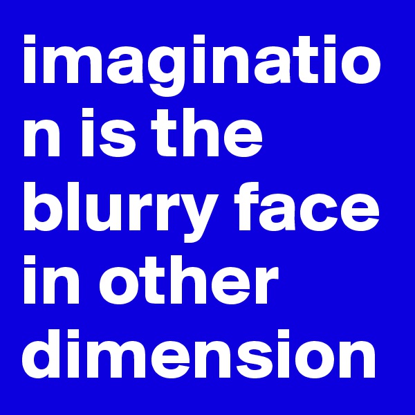 imagination is the blurry face in other dimension 