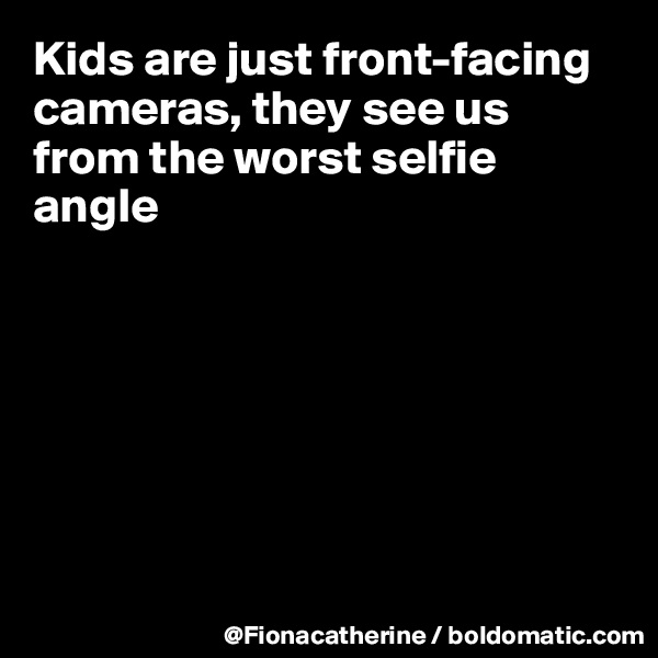 Kids are just front-facing cameras, they see us from the worst selfie angle







