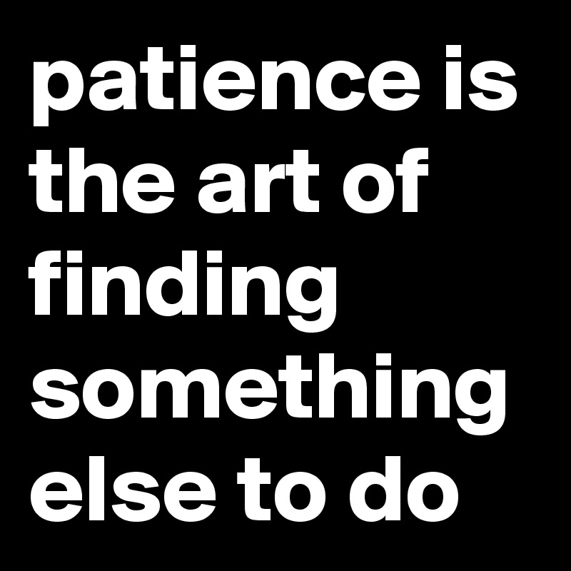 patience is the art of finding something else to do