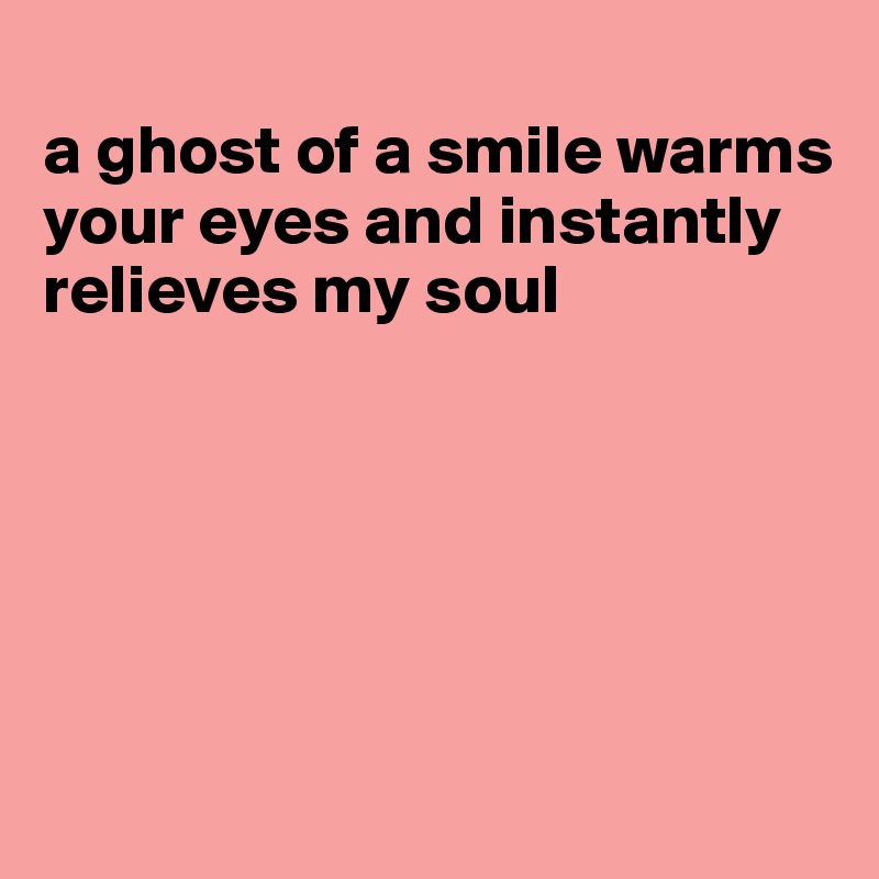 
a ghost of a smile warms your eyes and instantly relieves my soul






