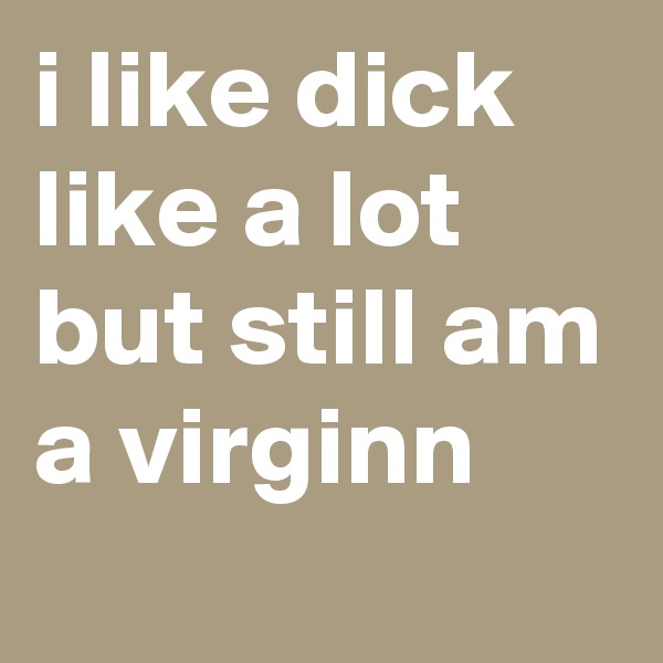i like dick like a lot but still am a virginn