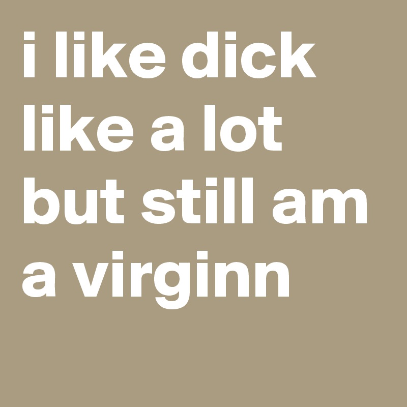 i like dick like a lot but still am a virginn