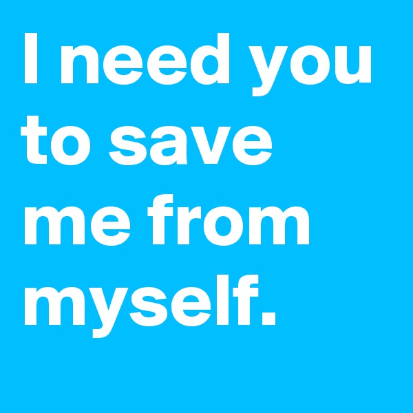 I need you to save me from myself.