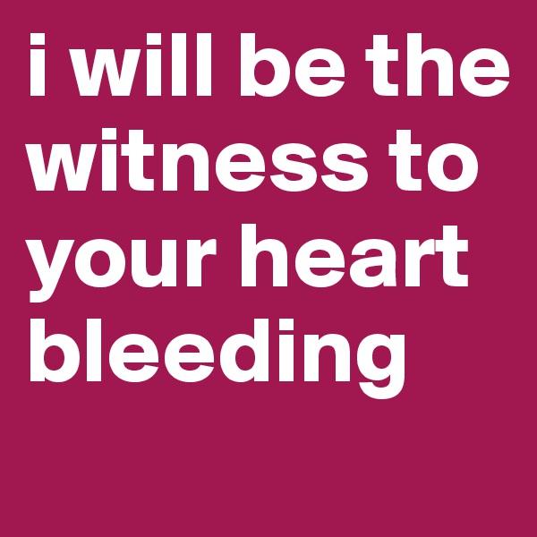i will be the witness to your heart bleeding 