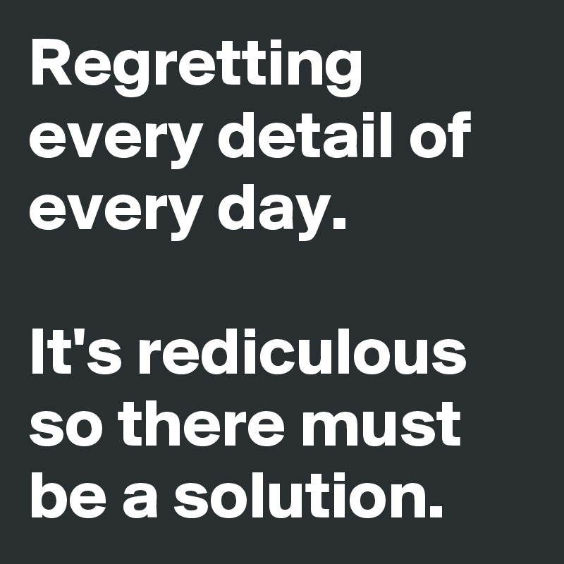 Regretting every detail of every day.  

It's rediculous so there must be a solution.