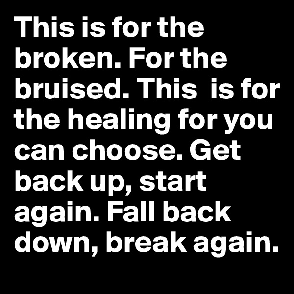 This is for the broken. For the bruised. This  is for the healing for you can choose. Get back up, start again. Fall back down, break again.