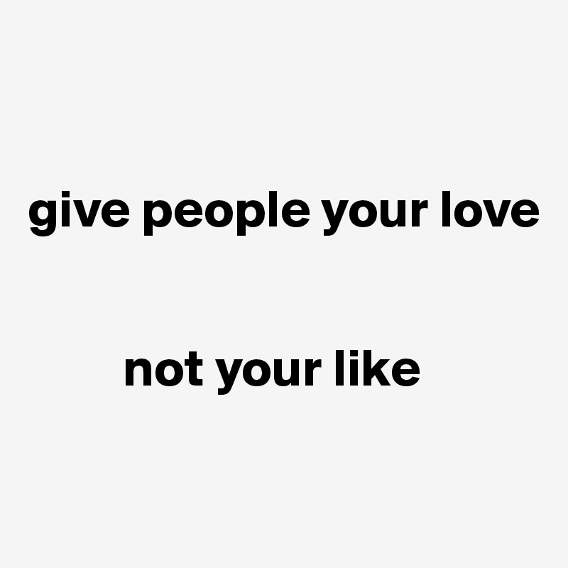 


give people your love


         not your like

