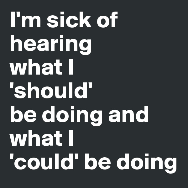 I'm sick of hearing 
what I 
'should' 
be doing and 
what I
'could' be doing