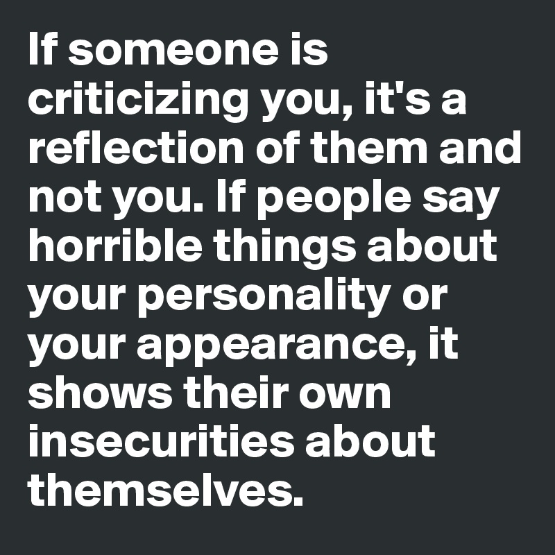 If someone is criticizing you, it's a reflection of them and not you. If people say horrible things about your personality or your appearance, it shows their own insecurities about themselves.  