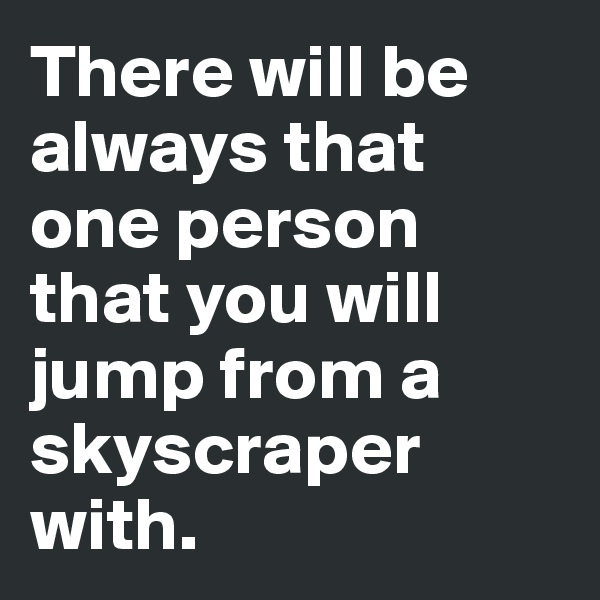 There will be always that one person that you will jump from a skyscraper with. 