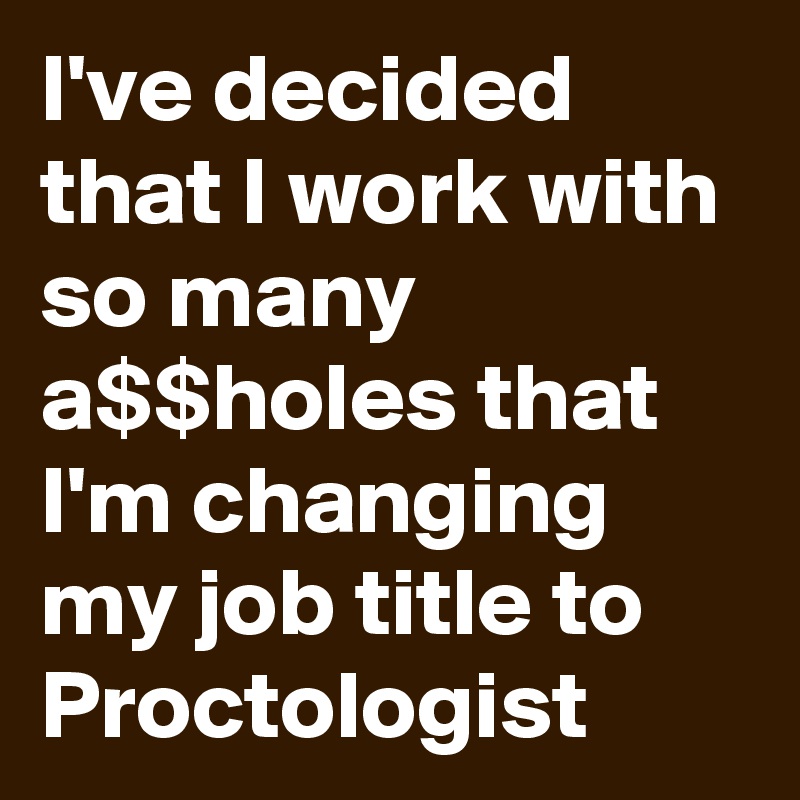 I've decided that I work with so many a$$holes that I'm changing my job title to Proctologist