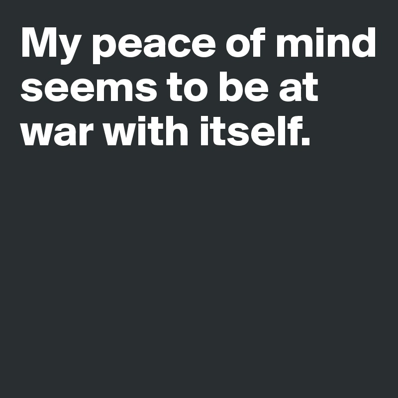My peace of mind seems to be at war with itself.



