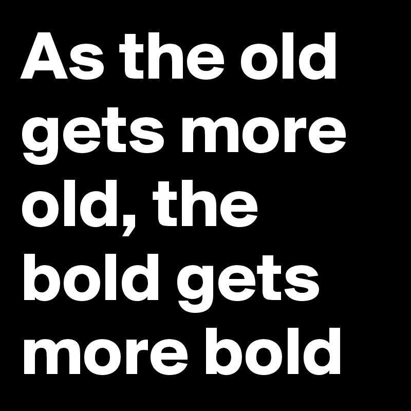 As the old gets more old, the bold gets more bold